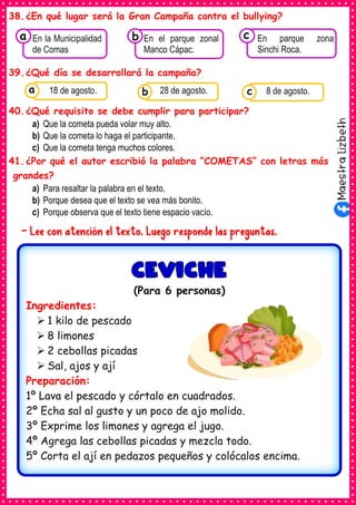 38.¿En qué lugar será la Gran Campaña contra el bullying?
39.¿Qué día se desarrollará la campaña?
40.¿Qué requisito se debe cumplir para participar?
a) Que la cometa pueda volar muy alto.
b) Que la cometa lo haga el participante.
c) Que la cometa tenga muchos colores.
41.¿Por qué el autor escribió la palabra “COMETAS” con letras más
grandes?
a) Para resaltar la palabra en el texto.
b) Porque desea que el texto se vea más bonito.
c) Porque observa que el texto tiene espacio vacío.
- Lee con atención el texto. Luego responde las preguntas.
Consumían los
En la Municipalidad
de Comas
a Consumían los
En el parque zonal
Manco Cápac.
Consumían los
En parque zona
Sinchi Roca.
c
b
Consumían los
alimentos enlatados .
18 de agosto. Consumían los
alimentos enlatados .
28 de agosto. Consumían los
alimentos enlatados .
8 de agosto.
c
b
a
(Para 6 personas)
Ingredientes:
➢ 1 kilo de pescado
➢ 8 limones
➢ 2 cebollas picadas
➢ Sal, ajos y ají
Preparación:
1º Lava el pescado y córtalo en cuadrados.
2º Echa sal al gusto y un poco de ajo molido.
3º Exprime los limones y agrega el jugo.
4º Agrega las cebollas picadas y mezcla todo.
5º Corta el ají en pedazos pequeños y colócalos encima.
 