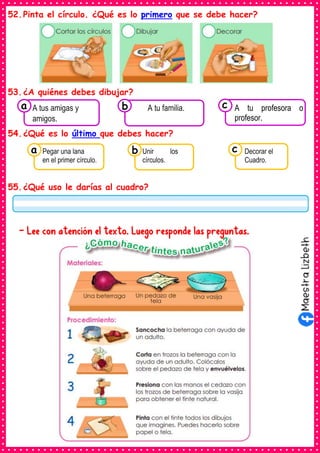 52.Pinta el círculo. ¿Qué es lo primero que se debe hacer?
53.¿A quiénes debes dibujar?
54.¿Qué es lo último que debes hacer?
55.¿Qué uso le darías al cuadro?
- Lee con atención el texto. Luego responde las preguntas.
Consumían los
A tus amigas y
amigos.
a Consumían los
A tu familia. Consumían los
A tu profesora o
profesor.
c
b
Consumían los
Pegar una lana
en el primer círculo.
a Consumían los
Unir los
círculos.
Consumían los
Decorar el
Cuadro.
c
b
 