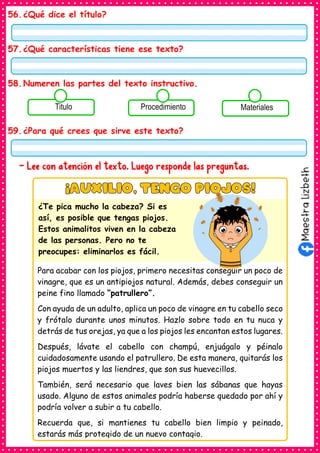 56.¿Qué dice el título?
57.¿Qué características tiene ese texto?
58.Numeren las partes del texto instructivo.
59.¿Para qué crees que sirve este texto?
- Lee con atención el texto. Luego responde las preguntas.
Consumían los
alimentos enlatados .
Titulo Consumían los
alimentos enlatados .
Procedimiento Consumían los
alimentos enlatados .
Materiales
Para acabar con los piojos, primero necesitas conseguir un poco de
vinagre, que es un antipiojos natural. Además, debes conseguir un
peine fino llamado “patrullero”.
Con ayuda de un adulto, aplica un poco de vinagre en tu cabello seco
y frótalo durante unos minutos. Hazlo sobre todo en tu nuca y
detrás de tus orejas, ya que a los piojos les encantan estos lugares.
Después, lávate el cabello con champú, enjuágalo y péinalo
cuidadosamente usando el patrullero. De esta manera, quitarás los
piojos muertos y las liendres, que son sus huevecillos.
También, será necesario que laves bien las sábanas que hayas
usado. Alguno de estos animales podría haberse quedado por ahí y
podría volver a subir a tu cabello.
Recuerda que, si mantienes tu cabello bien limpio y peinado,
estarás más protegido de un nuevo contagio.
¿Te pica mucho la cabeza? Si es
así, es posible que tengas piojos.
Estos animalitos viven en la cabeza
de las personas. Pero no te
preocupes: eliminarlos es fácil.
 