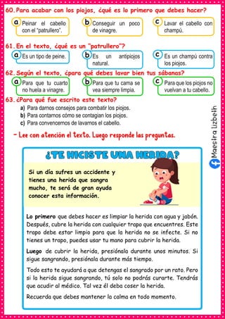 60.Para acabar con los piojos, ¿qué es lo primero que debes hacer?
61.En el texto, ¿qué es un “patrullero”?
62.Según el texto, ¿para qué debes lavar bien tus sábanas?
63.¿Para qué fue escrito este texto?
a) Para darnos consejos para combatir los piojos.
b) Para contarnos cómo se contagian los piojos.
c) Para convencernos de lavarnos el cabello.
- Lee con atención el texto. Luego responde las preguntas.
Consumían los
Peinar el cabello
con el “patrullero”.
a Consumían los
Conseguir un poco
de vinagre.
Consumían los
Lavar el cabello con
champú.
c
b
Consumían los
Es un tipo de peine.
a Consumían los
Es un antipiojos
natural.
Consumían los
Es un champú contra
los piojos.
c
b
Consumían los
Para que tu cuarto
no huela a vinagre.
a Consumían los
Para que tu cama se
vea siempre limpia.
Consumían los
Para que los piojos no
vuelvan a tu cabello.
c
b
Lo primero que debes hacer es limpiar la herida con agua y jabón.
Después, cubre la herida con cualquier trapo que encuentres. Este
trapo debe estar limpio para que la herida no se infecte. Si no
tienes un trapo, puedes usar tu mano para cubrir la herida.
Luego de cubrir la herida, presiónala durante unos minutos. Si
sigue sangrando, presiónala durante más tiempo.
Todo esto te ayudará a que detengas el sangrado por un rato. Pero
si la herida sigue sangrando, tú solo no podrás curarte. Tendrás
que acudir al médico. Tal vez él deba coser la herida.
Recuerda que debes mantener la calma en todo momento.
Si un día sufres un accidente y
tienes una herida que sangra
mucho, te será de gran ayuda
conocer esta información.
 