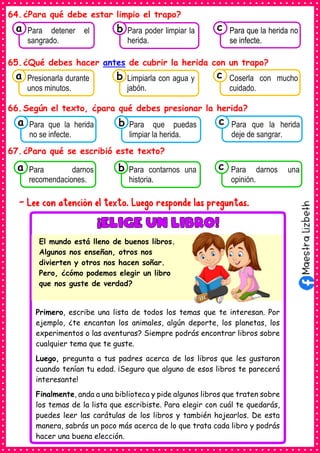 64.¿Para qué debe estar limpio el trapo?
65.¿Qué debes hacer antes de cubrir la herida con un trapo?
66.Según el texto, ¿para qué debes presionar la herida?
67.¿Para qué se escribió este texto?
- Lee con atención el texto. Luego responde las preguntas.
Consumían los
Para detener el
sangrado.
a Consumían los
Para poder limpiar la
herida.
Consumían los
Para que la herida no
se infecte.
c
b
Consumían los
Presionarla durante
unos minutos.
a Consumían los
Limpiarla con agua y
jabón.
Consumían los
Coserla con mucho
cuidado.
c
b
Consumían los
Para que la herida
no se infecte.
a Consumían los
Para que puedas
limpiar la herida.
Consumían los
Para que la herida
deje de sangrar.
c
b
Consumían los
Para darnos
recomendaciones.
a Consumían los
Para contarnos una
historia.
Consumían los
Para darnos una
opinión.
c
b
Primero, escribe una lista de todos los temas que te interesan. Por
ejemplo, ¿te encantan los animales, algún deporte, los planetas, los
experimentos o las aventuras? Siempre podrás encontrar libros sobre
cualquier tema que te guste.
Luego, pregunta a tus padres acerca de los libros que les gustaron
cuando tenían tu edad. ¡Seguro que alguno de esos libros te parecerá
interesante!
Finalmente, anda a una biblioteca y pide algunos libros que traten sobre
los temas de la lista que escribiste. Para elegir con cuál te quedarás,
puedes leer las carátulas de los libros y también hojearlos. De esta
manera, sabrás un poco más acerca de lo que trata cada libro y podrás
hacer una buena elección.
El mundo está lleno de buenos libros.
Algunos nos enseñan, otros nos
divierten y otros nos hacen soñar.
Pero, ¿cómo podemos elegir un libro
que nos guste de verdad?
 