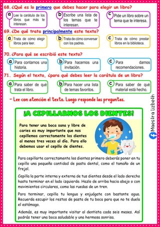 68.¿Qué es lo primero que debes hacer para elegir un libro?
69.¿De qué trata principalmente este texto?
70.¿Para qué se escribió este texto?
71. Según el texto, ¿para qué debes leer la carátula de un libro?
- Lee con atención el texto. Luego responde las preguntas.
Para cepillarte correctamente los dientes primero deberás poner en tu
cepillo una pequeña cantidad de pasta dental, como el tamaño de un
frejol.
Cepilla la parte interna y externa de tus dientes desde el lado derecho
hasta terminar en el lado izquierdo. Hazlo de arriba hacia abajo o con
movimientos circulares, como las ruedas de un tren.
Para terminar, cepilla tu lengua y enjuágate con bastante agua.
Recuerda escupir los restos de pasta de tu boca para que no te duela
el estómago.
Además, es muy importante visitar al dentista cada seis meses. Así
podrás tener una boca saludable y una hermosa sonrisa.
Para tener una boca sana y libre de
caries es muy importante que nos
cepillemos correctamente los dientes
al menos tres veces al día. Para ello
debemos usar el cepillo de dientes.
Consumían los
Lee la carátula de los
libros que más te
interesan.
a
Consumían los
Escribe una lista de
los temas que te
interesan.
Consumían los
Pide un libro sobre un
tema que te interesa.
c
b
Consumían los
Trata de cómo elegir
libros para leer.
a Consumían los
Trata de cómo conversar
con los padres.
Consumían los
Trata de cómo prestar
libros en la biblioteca.
c
b
Consumían los
Para contarnos una
historia.
a Consumían los
Para hacernos una
invitación.
Consumían los
Para darnos
recomendaciones.
c
b
Consumían los
Para saber de qué
trata el libro.
a Consumían los
Para hacer una lista
de temas favoritos.
Consumían los
Para saber de qué
material está hecho.
c
b
 