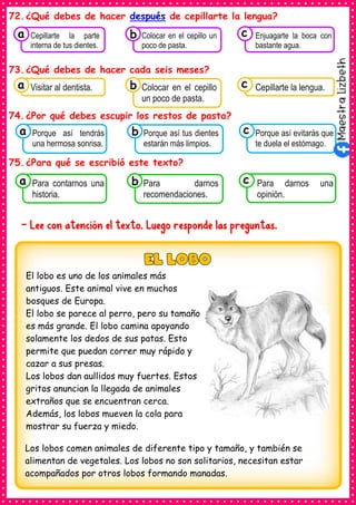 72.¿Qué debes de hacer después de cepillarte la lengua?
73.¿Qué debes de hacer cada seis meses?
74.¿Por qué debes escupir los restos de pasta?
75.¿Para qué se escribió este texto?
- Lee con atención el texto. Luego responde las preguntas.
El lobo es uno de los animales más
antiguos. Este animal vive en muchos
bosques de Europa.
El lobo se parece al perro, pero su tamaño
es más grande. El lobo camina apoyando
solamente los dedos de sus patas. Esto
permite que puedan correr muy rápido y
cazar a sus presas.
Los lobos dan aullidos muy fuertes. Estos
gritos anuncian la llegada de animales
extraños que se encuentran cerca.
Además, los lobos mueven la cola para
mostrar su fuerza y miedo.
Los lobos comen animales de diferente tipo y tamaño, y también se
alimentan de vegetales. Los lobos no son solitarios, necesitan estar
acompañados por otros lobos formando manadas.
Consumían los
Visitar al dentista.
a Consumían los
Colocar en el cepillo
un poco de pasta.
Consumían los
Cepillarte la lengua.
c
b
Consumían los
Porque así tendrás
una hermosa sonrisa.
a Consumían los
Porque así tus dientes
estarán más limpios.
Consumían los
Porque así evitarás que
te duela el estómago.
c
b
Consumían los
Para contarnos una
historia.
a Consumían los
Para darnos
recomendaciones.
Consumían los
Para darnos una
opinión.
c
b
Consumían los
Cepillarte la parte
interna de tus dientes.
a Consumían los
Colocar en el cepillo un
poco de pasta.
Consumían los
Enjuagarte la boca con
bastante agua.
c
b
 