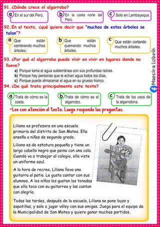 91.¿Dónde crece el algarrobo?
92.En el texto, ¿qué quiere decir que “muchos de estos árboles se
talan”?
93.¿Por qué el algarrobo puede vivir en vivir en lugares donde no
llueve?
a) Porque toma el agua subterránea con sus profundas raíces.
b) Porque hay personas que le echan agua todos los días.
c) Porque puede almacenar el agua en su grueso tronco.
94.¿De qué trata principalmente este texto?
-Lee con atención el texto. Luego responde las preguntas.
Consumían los
Que están
sembrando muchos
árboles.
a
Consumían los
Que están
quemando muchos
árboles.
Consumían los
Que están cortando
muchos árboles.
c
b
Consumían los
Trata de cómo es la
costa.
a Consumían los
Trata de cómo es el
algarrobo.
Consumían los
Trata de los usos de
la algarrobina.
c
b
Consumían los
En el sur del Perú.
a Consumían los
En la costa norte del
Perú.
Consumían los
Solo en Lambayeque.
c
b
Liliana es profesora en una escuela
primaria del distrito de San Mateo. Ella
enseña a niños de segundo grado.
Liliana es de estatura pequeña y tiene un
largo cabello negro que peina con una cola.
Cuando va a trabajar al colegio, ella viste
un uniforme azul.
A la hora de recreo, Liliana lleva una
guitarra al patio. Le gusta cantar con sus
alumnos. A los niños les gustan las tonadas
que ella toca con su guitarrea y las cantan
con alegría.
Todas las tardes, después de la escuela, Liliana se pone buzo y
zapatillas, y sale a jugar vóley con sus amigas. Juega para el equipo de
la Municipalidad de San Mateo y quiere ganar muchos partidos.
 