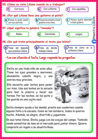 95.¿Cómo se viste Liliana cuando va a trabajar?
96.¿Por qué Liliana lleva una guitarra al patio?
97.¿Qué significa la palabra “tonadas”?
98.¿De qué trata principalmente el texto que leíste?
-Lee con atención el texto. Luego responde las preguntas.
Consumían los
Porque le gusta cantar
con sus alumnos.
a Consumían los
Porque les enseña a tocar
guitarra a los niños.
Consumían los
Porque quería aprender
a tocar guitarra.
c
b
Consumían los
Trata del deporte
que practica Liliana.
a Consumían los
Trata de dónde
trabaja Liliana.
Consumían los
Trata de cómo es la
profesora Liliana.
c
b
Consumían los
alimentos enlatados .
Con buzo. Consumían los
alimentos enlatados .
Con uniforme. Consumían los
alimentos enlatados .
Con zapatillas.
c
b
a
Consumían los
alimentos enlatados .
Bailes. Consumían los
alimentos enlatados .
Canciones. Consumían los
alimentos enlatados .
Juegos.
c
b
a
Emilia es una linda niña de ocho años.
Tiene los ojos grandes y marrones,
abundante cabello negro, y una
sonrisa muy graciosa.
Ella necesita usar lentes para poder
ver bien. Usa sus lentes en la escuela
para leer la pizarra y hacer sus
tareas. Por las noches, se los quita y
los guarda en una cajita azul.
Emilia siempre ayuda a los demás; presta sus cuadernos cuando
alguien falta a la escuela. Como es tan solidaria, todos la quieren
mucho. Además, es alegre, divertida y juguetona.
En sus ratos libres, Emilia juega con las ovejas del campo. También
vende animalitos de lana en el mercado para juntar dinero. Quiere
comprarle un regalo a su abuelita Rosa.
 