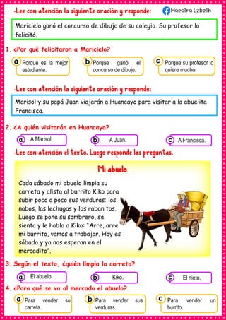 -Lee con atención la siguiente oración y responde:
1. ¿Por qué felicitaron a Maricielo?
-Lee con atención la siguiente oración y responde:
2. ¿A quién visitarán en Huancayo?
-Lee con atención el texto. Luego responde las preguntas.
3. Según el texto, ¿quién limpia la carreta?
4. ¿Para qué se va al mercado el abuelo?
Maricielo ganó el concurso de dibujo de su colegio. Su profesor lo
felicitó.
Marisol y su papá Juan viajarán a Huancayo para visitar a la abuelita
Francisca.
Consumían los
Porque es la mejor
estudiante.
a Consumían los
Porque ganó el
concurso de dibujo.
Consumían los
Porque su profesor lo
quiere mucho.
c
b
Consumían los
alimentos enlatados .
A Marisol.
a Consumían los
alimentos enlatados
A Juan.
b Consumían los
alimentos
A Francisca.
c
Mi abuelo
Cada sábado mi abuelo limpia su
carreta y alista al burrito Kiko para
subir poco a poco sus verduras: los
nabos, las lechugas y los rabanitos.
Luego se pone su sombrero, se
sienta y le habla a Kiko: “Arre, arre
mi burrito, vamos a trabajar. Hoy es
sábado y ya nos esperan en el
mercadito”.
Consumían los
alimentos enlatados .
El abuelo.
a Consumían los
alimentos enlatados
Kiko.
b Consumían los
alimentos
El nieto.
c
Consumían los
Para vender su
carreta.
a Consumían los
Para vender sus
verduras.
Consumían los
Para vender un
burrito.
c
b
 