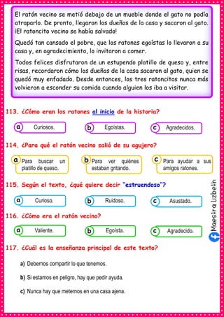 113. ¿Cómo eran los ratones al inicio de la historia?
114. ¿Para qué el ratón vecino salió de su agujero?
115. Según el texto, ¿qué quiere decir “estruendoso”?
116. ¿Cómo era el ratón vecino?
117. ¿Cuál es la enseñanza principal de este texto?
a) Debemos compartir lo que tenemos.
b) Si estamos en peligro, hay que pedir ayuda.
c) Nunca hay que meternos en una casa ajena.
El ratón vecino se metió debajo de un mueble donde el gato no podía
atraparlo. De pronto, llegaron los dueños de la casa y sacaron al gato.
¡El ratoncito vecino se había salvado!
Quedó tan cansado el pobre, que los ratones egoístas lo llevaron a su
casa y, en agradecimiento, lo invitaron a comer.
Todos felices disfrutaron de un estupendo platillo de queso y, entre
risas, recordaron cómo los dueños de la casa sacaron al gato, quien se
quedó muy enfadado. Desde entonces, los tres ratoncitos nunca más
volvieron a esconder su comida cuando alguien los iba a visitar.
Consumían los
alimentos enlatados .
Curiosos. Consumían los
alimentos enlatados .
Egoístas. Consumían los
alimentos enlatados .
Agradecidos.
c
b
a
Consumían los
Para buscar un
platillo de queso.
a Consumían los
Para ver quiénes
estaban gritando.
Consumían los
Para ayudar a sus
amigos ratones.
c
b
Consumían los
alimentos enlatados .
Curioso. Consumían los
alimentos enlatados .
Ruidoso. Consumían los
alimentos enlatados .
Asustado.
c
b
a
Consumían los
alimentos enlatados .
Valiente. Consumían los
alimentos enlatados .
Egoísta. Consumían los
alimentos enlatados .
Agradecido.
c
b
a
 