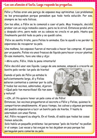 -Lee con atención el texto. Luego responde las preguntas.
Félix y Felisa eran una pareja de esposos muy optimistas. Los problemas
no les preocupaban porque pensaban que todo tenía solución. Por eso,
siempre se les veía felices.
Con los años, a Félix se le comenzó a caer el pelo. Muy tranquilo, decidió
probar con un viejo remedio casero, pero no le sirvió. Entonces probó otro
y después otro, pero nada: en su cabeza no crecía ni un pelo. Hasta que
finalmente perdió todo su pelo y se quedó calvo.
Félix se sentía triste, pero Felisa lo animaba. Eso le ayudó a no perder la
esperanza de recuperar su pelo.
Una mañana, los esposos fueron al mercado a hacer las compras. Al pasar
por un puesto, Felisa vio unos frascos de líquido para hacer crecer plantas.
En ese momento, tuvo una idea y dijo:
—Mira esto, Félix. ¡Vale la pena intentarlo!
Félix decidió usar ese líquido. Luego de una semana, empezó a crecerle un
bonito pelo verde: ¡un pelo de hierba!
Cuando el pelo de Félix ya estaba lo
suficientemente largo, él y Felisa
salieron contentos a caminar por la calle.
Y todos los vecinos, admirados, dijeron:
—¡Qué pelo tan maravilloso! ¡Es tan sano
y natural!
—¡Oh, sí! ¡Yo quiero tener un pelo como el de Félix!
Entonces, los vecinos preguntaron el secreto a Félix y Felisa, quienes lo
compartieron amablemente. Al poco tiempo, los calvos y algunas personas
del pueblo empezaron a lucir un bonito pelo de hierba. Y hasta lo
adornaban con unas flores.
Así, Félix recuperó su alegría. En el fondo, él sabía que todas las cosas
tienen solución.
Solo había un pequeño problema: las personas “pelo de hierba” no podían
ir al campo. Las vacas y las ovejas no los dejaban en paz porque los
perseguían para comerse su pelo.
 