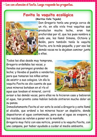 - Lee con atención el texto. Luego responde las preguntas.
Favita la vaquita ecológica
(Maritza Valle Tejedo)
Don Gregorio tenía una granja cerca de
un río, en ella vivía tres vaquitas que
producían mucha leche, eran tan
preferidas por él, que les puso nombre a
cada una, les llamó Simona, Octavia y
Belén, pero también tenía la vaquita
Favita, era la más pequeña, y por eso las
demás vacas no la dejaban caminar junta
a ellas.
Todos los días desde muy temprano,
Gregorio ordeñaba las vacas, y
llenaba sus porongos grandes de
leche; y llevaba al pueblo a venderlos,
para que tomaran los niños antes
de asistir a sus colegios. Un día la
vaquita Favita se dio cuenta de que
unos mineros botaban en el río el
agua que lavaban el mineral, corrió
avisar a las demás vacas, pero ellas no la hicieron caso y bebieron
el agua, tan pronto como habían bebido sintieron mucho dolor en
su panza.
Inmediatamente Favita al ver esto le avisó a Gregorio y este llamó
al alcalde, que ordenó a los mineros hacer un depósito, donde
depositaran el agua contaminada, para que el agua se evapore, y
los residuos se volvían a poner en la montaña.
Gregorio muy feliz con esa noticia, premió a la vaquita Favita, con
una campana, por haber ayudado a cuidar el medio ambiente.
 