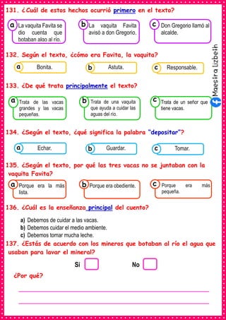131. ¿ Cuál de estos hechos ocurrió primero en el texto?
132. Según el texto, ¿cómo era Favita, la vaquita?
133. ¿De qué trata principalmente el texto?
134. ¿Según el texto, ¿qué significa la palabra “depositar”?
135. ¿Según el texto, por qué las tres vacas no se juntaban con la
vaquita Favita?
136. ¿Cuál es la enseñanza principal del cuento?
a) Debemos de cuidar a las vacas.
b) Debemos cuidar el medio ambiente.
c) Debemos tomar mucha leche.
137. ¿Estás de acuerdo con los mineros que botaban al río el agua que
usaban para lavar el mineral?
¿Por qué?
Consumían los
La vaquita Favita se
dio cuenta que
botaban algo al río.
a
Consumían los
La vaquita Favita
avisó a don Gregorio.
Consumían los
Don Gregorio llamó al
alcalde.
c
b
Consumían los
Trata de las vacas
grandes y las vacas
pequeñas.
a
Consumían los
Trata de una vaquita
que ayuda a cuidar las
aguas del río.
Consumían los
Trata de un señor que
tiene vacas.
c
b
Consumían los
alimentos enlatados .
Bonita. Consumían los
alimentos enlatados .
Astuta. Consumían los
alimentos enlatados .
Responsable.
c
b
a
Consumían los
alimentos enlatados .
Echar. Consumían los
alimentos enlatados .
Guardar. Consumían los
alimentos enlatados .
Tomar.
c
b
a
Consumían los
Porque era la más
lista.
a Consumían los
Porque era obediente. Consumían los
Porque era más
pequeña.
c
b
Si No
________________________________________________________
________________________________________________________
 