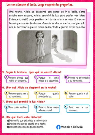 -Lee con atención el texto. Luego responde las preguntas.
5. Según la historia, ¿por qué se asustó Alicia?
6. ¿Por qué Alicia se despertó en la noche?
7. ¿Para qué prendió la luz Alicia?
8. ¿De qué trata esta historia?
a) De un niño que extrañaba a su hermana.
b)De una niña que se asustó en la noche.
c) De unos niños que no podían dormir.
Una noche, Alicia se despertó con ganas de ir al baño. Como
estaba muy oscuro, Alicia prendió la luz para poder ver bien.
Entonces, sintió unos pasitos detrás de ella y se asustó mucho.
Pensó que era un fantasma. Cuando se dio la vuelta, vio que solo
era su hermanito que se había despertado y quería estar con ella.
Consumían los
Porque pensó que
había un fantasma.
a Consumían los
Porque le tenía
miedo a la oscuridad.
Consumían los
Porque no encontraba
a su hermanito.
c
b
Consumían los
Porque quería ver a
su hermanito.
a Consumían los
Porque quería
prender la luz.
Consumían los
Porque quería ir al
baño.
c
b
Consumían los
Para poder ver bien.
a Consumían los
Para no tener miedo
a la oscuridad.
Consumían los
Para ver a su
hermano.
c
b
 