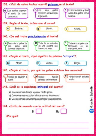 138. ¿ Cuál de estos hechos ocurrió primero en el texto?
139. Según el texto, ¿cómo era el zorro?
140. ¿De qué trata principalmente el texto?
141. ¿Según el texto, ¿qué significa la palabra “atrapar”?
142. ¿Según el texto, por qué los gallos estaban tan cansados?
143. ¿Cuál es la enseñanza principal del cuento?
a) Que debemos discutir y pelear hasta ganar.
b) Que debemos escuchar y hacer caso a los demás.
c) Que debemos conversar para arreglar los problemas.
144. ¿Estás de acuerdo con la actitud del zorro?
¿Por qué?
Consumían los
Los gallos cayeron
al suelo de tanto
cansancio.
a
Consumían los
Los dos gallos
corrieron para atrapar
al gusano.
Consumían los
El zorro atrapó y llevó
a los dos gallos por el
bosque.
c
b
Consumían los
Trata de la pelea de
dos gallos para
comerse un gusano.
a
Consumían los
Trata de los animales
de una anciana que
hacen una pelea.
Consumían los
Trata de dos gallos que
terminaron en las
manos del zorro.
c
b
Consumían los
alimentos enlatados .
Enorme. Consumían los
alimentos enlatados .
Llorón. Consumían los
alimentos enlatados .
Astuto.
c
b
a
Consumían los
alimentos enlatados .
Atraer. Consumían los
alimentos enlatados .
Comer. Consumían los
alimentos enlatados .
Coger.
c
b
a
Consumían los
Porque se cayeron al
suelo.
a Consumían los
Porque habían
peleado un buen rato.
Consumían los
Porque habían discutido
mucho.
c
b
Si No
________________________________________________________
________________________________________________________
 