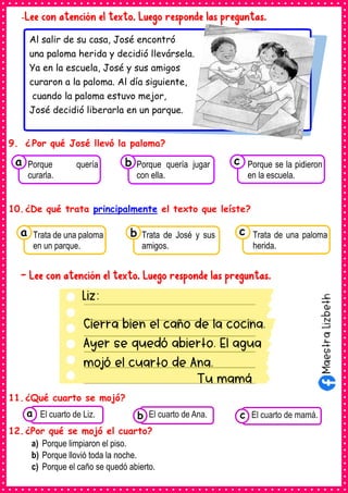 Liz:
Cierra bien el caño de la cocina.
Ayer se quedó abierto. El agua
mojó el cuarto de Ana.
Tu mamá
-Lee con atención el texto. Luego responde las preguntas.
9. ¿ Por qué José llevó la paloma?
10.¿De qué trata principalmente el texto que leíste?
- Lee con atención el texto. Luego responde las preguntas.
11.¿Qué cuarto se mojó?
12.¿Por qué se mojó el cuarto?
a) Porque limpiaron el piso.
b) Porque llovió toda la noche.
c) Porque el caño se quedó abierto.
Consumían los
alimentos enlatados .
El cuarto de Liz. Consumían los
alimentos enlatados .
El cuarto de Ana. Consumían los alimentos
enlatados .
El cuarto de mamá.
c
b
a
Al salir de su casa, José encontró
una paloma herida y decidió llevársela.
Ya en la escuela, José y sus amigos
curaron a la paloma. Al día siguiente,
cuando la paloma estuvo mejor,
José decidió liberarla en un parque.
Consumían los
Trata de una paloma
en un parque.
a Consumían los
Trata de José y sus
amigos.
Consumían los
Trata de una paloma
herida.
c
b
Consumían los
Porque quería
curarla.
a Consumían los
Porque quería jugar
con ella.
Consumían los
Porque se la pidieron
en la escuela.
c
b
 