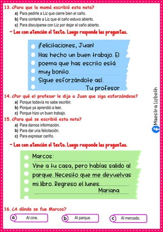 13.¿Para que la mamá escribió esta nota?
a) Para pedirle a Liz que cierre bien el caño.
b) Para contarle a Liz que el caño estuvo abierto.
c) Para disculparse con Liz por dejar el caño abierto.
- Lee con atención el texto. Luego responde las preguntas.
14.¿Por qué el profesor le dijo a Juan que siga esforzándose?
a) Porque todavía no sabe escribir.
b) Porque ya aprendió a leer.
c) Porque hizo un buen trabajo.
15.¿Para qué se escribió esta nota?
a) Para darnos información.
b) Para dar una felicitación.
c) Para expresar cariño.
- Lee con atención el texto. Luego responde las preguntas.
16.¿A dónde se fue Marcos?
¡Felicitaciones, Juan!
Has hecho un buen trabajo. El
poema que has escrito está
muy bonito.
Sigue esforzándote así.
Tu profesor
Marcos:
Vine a tu casa, pero habías salido al
parque. Necesito que me devuelvas
mi libro. Regreso el lunes.
Mariana
Consumían los
alimentos enlatados .
Al cine. Consumían los
alimentos enlatados .
Al parque. Consumían los
alimentos enlatados .
Al mercado.
c
b
a
 