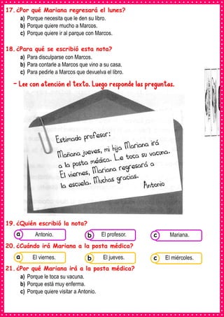 17.¿Por qué Mariana regresará el lunes?
a) Porque necesita que le den su libro.
b) Porque quiere mucho a Marcos.
c) Porque quiere ir al parque con Marcos.
18.¿Para qué se escribió esta nota?
a) Para disculparse con Marcos.
b) Para contarle a Marcos que vino a su casa.
c) Para pedirle a Marcos que devuelva el libro.
- Lee con atención el texto. Luego responde las preguntas.
19.¿Quién escribió la nota?
20.¿Cuándo irá Mariana a la posta médica?
21.¿Por qué Mariana irá a la posta médica?
a) Porque le toca su vacuna.
b) Porque está muy enferma.
c) Porque quiere visitar a Antonio.
Consumían los
alimentos enlatados .
Antonio. Consumían los
alimentos enlatados .
El profesor. Consumían los
alimentos enlatados .
Mariana.
c
b
a
Consumían los
alimentos enlatados .
El viernes. Consumían los
alimentos enlatados .
El jueves. Consumían los
alimentos enlatados .
El miércoles.
c
b
a
 