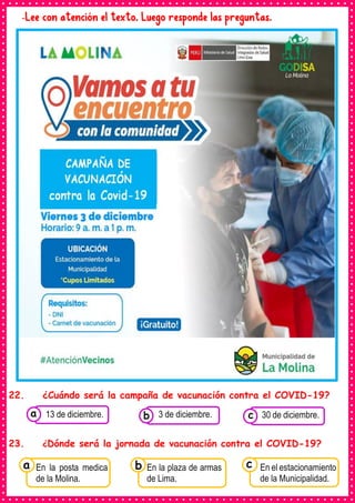 -Lee con atención el texto. Luego responde las preguntas.
22. ¿Cuándo será la campaña de vacunación contra el COVID-19?
23. ¿Dónde será la jornada de vacunación contra el COVID-19?
Consumían los
En la posta medica
de la Molina.
a Consumían los
En la plaza de armas
de Lima.
Consumían los
En el estacionamiento
de la Municipalidad.
c
b
Consumían los
alimentos enlatados .
13 de diciembre. Consumían los
alimentos enlatados .
3 de diciembre. Consumían los
alimentos enlatados .
30 de diciembre.
c
b
a
 