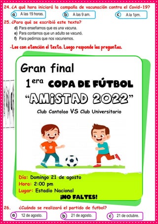 24.¿A qué hora iniciará la campaña de vacunación contra el Covid-19?
25.¿Para qué se escribió este texto?
d) Para enseñarnos que es una vacuna.
e) Para contarnos que un adulto se vacunó.
f) Para pedirnos que nos vacunemos.
-Lee con atención el texto. Luego responde las preguntas.
26. ¿Cuándo se realizará el partido de futbol?
Gran final
1era
COPA DE FÚTBOL
“amistad 2022”
Club Cantolao VS Club Universitario
Día: Domingo 21 de agosto
Hora: 2:00 pm
Lugar: Estadio Nacional
¡NO FALTES!
•
Consumían los
alimentos enlatados .
12 de agosto. Consumían los
alimentos enlatados .
21 de agosto. Consumían los
alimentos enlatados .
21 de octubre.
c
b
a
Consumían los
alimentos enlatados .
A las 19 horas.
a Consumían los
alimentos enlatados
A las 9 am.
b Consumían los
alimentos
A la 1pm.
c
 