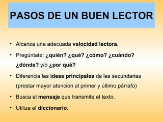 PASOS DE UN BUEN LECTOR
• Alcanza una adecuada velocidad lectora.
• Pregúntate: ¿quién? ¿qué? ¿cómo? ¿cuándo?
¿dónde? y/o ¿por qué?
• Diferencia las ideas principales de las secundarias
(prestar mayor atención al primer y último párrafo)
• Busca el mensaje que transmite el texto.
• Utiliza el diccionario.
 