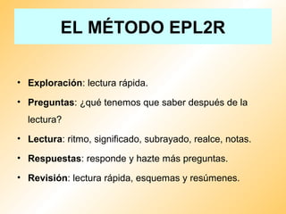EL MÉTODO EPL2R
• Exploración: lectura rápida.
• Preguntas: ¿qué tenemos que saber después de la
lectura?
• Lectura: ritmo, significado, subrayado, realce, notas.
• Respuestas: responde y hazte más preguntas.
• Revisión: lectura rápida, esquemas y resúmenes.
 