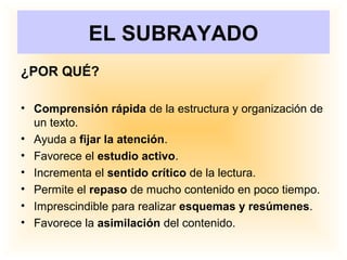 EL SUBRAYADO
¿POR QUÉ?
• Comprensión rápida de la estructura y organización de
un texto.
• Ayuda a fijar la atención.
• Favorece el estudio activo.
• Incrementa el sentido crítico de la lectura.
• Permite el repaso de mucho contenido en poco tiempo.
• Imprescindible para realizar esquemas y resúmenes.
• Favorece la asimilación del contenido.
 