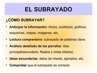EL SUBRAYADO
¿CÓMO SUBRAYAR?
• Anticipar la información: títulos, subtítulos, gráficos,
esquemas, mapas, imágenes, etc.
• Lectura comprensiva: subrayado de palabras clave.
• Análisis detallado de los párrafos: idea
principal/secundaria. Realce y notas (títulos).
• Ideas secundarias: datos de interés, ejemplos, etc.
• Comprobar que el subrayado es correcto.
 