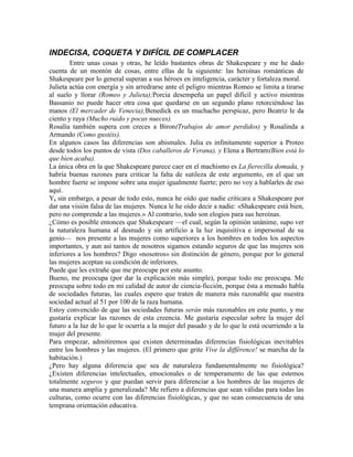 INDECISA, COQUETA Y DIFÍCIL DE COMPLACER
        Entre unas cosas y otras, he leído bastantes obras de Shakespeare y me he dado
cuenta de un montón de cosas, entre ellas de la siguiente: las heroínas románticas de
Shakespeare por lo general superan a sus héroes en inteligencia, carácter y fortaleza moral.
Julieta actúa con energía y sin arredrarse ante el peligro mientras Romeo se limita a tirarse
al suelo y llorar (Romeo y Julieta);Porcia desempeña un papel difícil y activo mientras
Bassanio no puede hacer otra cosa que quedarse en un segundo plano retorciéndose las
manos (El mercader de Venecia);Benedick es un muchacho perspicaz, pero Beatriz le da
ciento y raya (Mucho ruido y pocas nueces).
Rosalía también supera con creces a Biron(Trabajos de amor perdidos) y Rosalinda a
Armando (Como gustéis).
En algunos casos las diferencias son abismales. Julia es infinitamente superior a Proteo
desde todos los puntos de vista (Dos caballeros de Verana), y Elena a Bertram(Bien está lo
que bien acaba).
La única obra en la que Shakespeare parece caer en el machismo es La fierecilla domada, y
habría buenas razones para criticar la falta de sutileza de este argumento, en el que un
hombre fuerte se impone sobre una mujer igualmente fuerte; pero no voy a hablarles de eso
aquí.
Y, sin embargo, a pesar de todo esto, nunca he oído que nadie criticara a Shakespeare por
dar una visión falsa de las mujeres. Nunca le he oído decir a nadie: «Shakespeare está bien,
pero no comprende a las mujeres.» Al contrario, todo son elogios para sus heroínas.
¿Cómo es posible entonces que Shakespeare —el cual, según la opinión unánime, supo ver
la naturaleza humana al desnudo y sin artificio a la luz inquisitiva e impersonal de su
genio— nos presente a las mujeres como superiores a los hombres en todos los aspectos
importantes, y aun así tantos de nosotros sigamos estando seguros de que las mujeres son
inferiores a los hombres? Digo «nosotros» sin distinción de género, porque por lo general
las mujeres aceptan su condición de inferiores.
Puede que les extrañe que me preocupe por este asunto.
Bueno, me preocupa (por dar la explicación más simple), porque todo me preocupa. Me
preocupa sobre todo en mi calidad de autor de ciencia-ficción, porque ésta a menudo habla
de sociedades futuras, las cuales espero que traten de manera más razonable que nuestra
sociedad actual al 51 por 100 de la raza humana.
Estoy convencido de que las sociedades futuras serán más razonables en este punto, y me
gustaría explicar las razones de esta creencia. Me gustaría especular sobre la mujer del
futuro a la luz de lo que le ocurría a la mujer del pasado y de lo que le está ocurriendo a la
mujer del presente.
Para empezar, admitiremos que existen determinadas diferencias fisiológicas inevitables
entre los hombres y las mujeres. (El primero que grite Vive la différence! se marcha de la
habitación.)
¿Pero hay alguna diferencia que sea de naturaleza fundamentalmente no fisiológica?
¿Existen diferencias intelectuales, emocionales o de temperamento de las que estemos
totalmente seguros y que puedan servir para diferenciar a los hombres de las mujeres de
una manera amplia y generalizada? Me refiero a diferencias que sean válidas para todas las
culturas, como ocurre con las diferencias fisiológicas, y que no sean consecuencia de una
temprana orientación educativa.
 