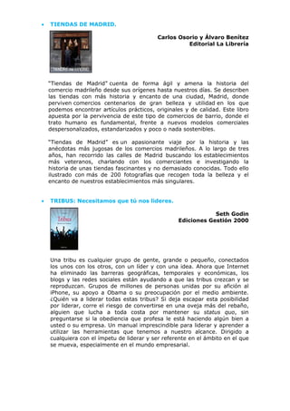 • TIENDAS DE MADRID.
Carlos Osorio y Álvaro Benítez
Editorial La Librería
“Tiendas de Madrid” cuenta de forma ágil y amena la historia del
comercio madrileño desde sus orígenes hasta nuestros días. Se describen
las tiendas con más historia y encanto de una ciudad, Madrid, donde
perviven comercios centenarios de gran belleza y utilidad en los que
podemos encontrar artículos prácticos, originales y de calidad. Este libro
apuesta por la pervivencia de este tipo de comercios de barrio, donde el
trato humano es fundamental, frente a nuevos modelos comerciales
despersonalizados, estandarizados y poco o nada sostenibles.
“Tiendas de Madrid” es un apasionante viaje por la historia y las
anécdotas más jugosas de los comercios madrileños. A lo largo de tres
años, han recorrido las calles de Madrid buscando los establecimientos
más veteranos, charlando con los comerciantes e investigando la
historia de unas tiendas fascinantes y no demasiado conocidas. Todo ello
ilustrado con más de 200 fotografías que recogen toda la belleza y el
encanto de nuestros establecimientos más singulares.
• TRIBUS: Necesitamos que tú nos lideres.
Seth Godin
Ediciones Gestión 2000
Una tribu es cualquier grupo de gente, grande o pequeño, conectados
los unos con los otros, con un líder y con una idea. Ahora que Internet
ha eliminado las barreras geográficas, temporales y económicas, los
blogs y las redes sociales están ayudando a que las tribus crezcan y se
reproduzcan. Grupos de millones de personas unidas por su afición al
iPhone, su apoyo a Obama o su preocupación por el medio ambiente.
¿Quién va a liderar todas estas tribus? Si deja escapar esta posibilidad
por liderar, corre el riesgo de convertirse en una oveja más del rebaño,
alguien que lucha a toda costa por mantener su status quo, sin
preguntarse si la obediencia que profesa le está haciendo algún bien a
usted o su empresa. Un manual imprescindible para liderar y aprender a
utilizar las herramientas que tenemos a nuestro alcance. Dirigido a
cualquiera con el ímpetu de liderar y ser referente en el ámbito en el que
se mueva, especialmente en el mundo empresarial.
 
