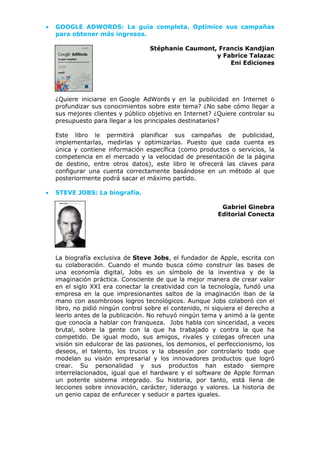 • GOOGLE ADWORDS: La guía completa. Optimice sus campañas
para obtener más ingresos.
Stéphanie Caumont, Francis Kandjian
y Fabrice Talazac
Eni Ediciones
¿Quiere iniciarse en Google AdWords y en la publicidad en Internet o
profundizar sus conocimientos sobre este tema? ¿No sabe cómo llegar a
sus mejores clientes y público objetivo en Internet? ¿Quiere controlar su
presupuesto para llegar a los principales destinatarios?
Este libro le permitirá planificar sus campañas de publicidad,
implementarlas, medirlas y optimizarlas. Puesto que cada cuenta es
única y contiene información específica (como productos o servicios, la
competencia en el mercado y la velocidad de presentación de la página
de destino, entre otros datos), este libro le ofrecerá las claves para
configurar una cuenta correctamente basándose en un método al que
posteriormente podrá sacar el máximo partido.
• STEVE JOBS: La biografía.
Gabriel Ginebra
Editorial Conecta
La biografía exclusiva de Steve Jobs, el fundador de Apple, escrita con
su colaboración. Cuando el mundo busca cómo construir las bases de
una economía digital, Jobs es un símbolo de la inventiva y de la
imaginación práctica. Consciente de que la mejor manera de crear valor
en el siglo XXI era conectar la creatividad con la tecnología, fundó una
empresa en la que impresionantes saltos de la imaginación iban de la
mano con asombrosos logros tecnológicos. Aunque Jobs colaboró con el
libro, no pidió ningún control sobre el contenido, ni siquiera el derecho a
leerlo antes de la publicación. No rehuyó ningún tema y animó a la gente
que conocía a hablar con franqueza. Jobs habla con sinceridad, a veces
brutal, sobre la gente con la que ha trabajado y contra la que ha
competido. De igual modo, sus amigos, rivales y colegas ofrecen una
visión sin edulcorar de las pasiones, los demonios, el perfeccionismo, los
deseos, el talento, los trucos y la obsesión por controlarlo todo que
modelan su visión empresarial y los innovadores productos que logró
crear. Su personalidad y sus productos han estado siempre
interrelacionados, igual que el hardware y el software de Apple forman
un potente sistema integrado. Su historia, por tanto, está llena de
lecciones sobre innovación, carácter, liderazgo y valores. La historia de
un genio capaz de enfurecer y seducir a partes iguales.
 