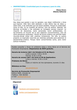 • INSPIRITISMO: Creatividad para la empresa y para la vida.
Diana Orero
Alienta Editorial
Hay ideas que gustan o que no agradan, que dejan indiferente y otras
que inspiran. Este libro está dedicado a este último tipo de ideas y,
sobre todo, a las actitudes que las hacen posibles. Porque la creatividad,
como la vida, no es cuestión de técnica, sino de actitud. Además, las
técnicas se olvidan y las actitudes se contagian porque inspiran. La
mayoría de decisiones, tanto personales como profesionales, no
las tomamos en función de lo que sabemos (conocimientos), sino de
cómo pensamos (actitudes). Pensar de forma creativa nos permite hallar
recursos donde antes sólo veíamos limitaciones. Por ello, la autora
propone un inspirador recorrido por distintas actitudes para potenciar el
pensamiento creativo. Porque tener conocimientos suma, pero tener
actitud multiplica.
¡Síguenos!
facebook.com/spepamplona
twitter.com/spepamplona
Puedes consultar y llevar en préstamo estos y otros libros en el Servicio de
Promoción Empresarial. Disponemos de WIFI gratuito.
Horario de invierno (del 1 de Octubre al 31 de Mayo):
Lunes a jueves: 9.00 a 18.30
Viernes: 8.30 a 15.00
Horario de verano (del 1 de Junio al 30 de Septiembre:
Lunes a viernes: 8.30 a 15.00
Préstamo de libros:
Hasta un máximo de tres ejemplares, durante 21 días.
Bibioteca on-line:
spe.pamplona.es
Servicio de Promoción Empresarial
Edificio IWER. Entrada 4A
Teléfono: 948-382560
e-mail: spe@pamplona.es
 