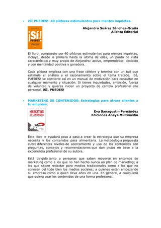 • ¡SÍ PUEDES!: 40 píldoras estimulantes para mentes inquietas.
Alejandro Suárez Sánchez-Ocaña
Alienta Editorial
El libro, compuesto por 40 píldoras estimulantes para mentes inquietas,
incluye, desde la primera hasta la última de ellas, un punto de vista
característico y muy propio de Alejandro: activo, emprendedor, decidido
y con mentalidad positiva y ganadora.
Cada píldora empieza con una frase célebre y termina con un tuit que
estimula el análisis y el razonamiento sobre el tema tratado. ¡SÍ,
PUEDES! se convierte así en un manual de motivación para consultar en
cualquier momento y situación. Si tienes inquietudes, ambición, fuerza
de voluntad y quieres iniciar un proyecto de cambio profesional y/o
personal, ¡SÍ, PUEDES!
• MARKETING DE CONTENIDOS: Estrategias para atraer clientes a
tu empresa.
Eva Sanagustín Fernández
Ediciones Anaya Multimedia
Este libro le ayudará paso a paso a crear la estrategia que su empresa
necesita y los contenidos para alimentarla. La metodología propuesta
cubre diferentes niveles de acercamiento y uso de los contenidos con
preguntas, consejos y recomendaciones que dan pistas en base a la
experiencia profesional de su autora.
Está dirigido tanto a personas que saben moverse en entornos de
marketing como a los que no han hecho nunca un plan de marketing; a
los que saben redactar para medios tradicionales como a los que no
conocen del todo bien los medios sociales; a quienes están empezando
su empresa como a quien lleva años en una. En general, a cualquiera
que quiera usar los contenidos de una forma profesional.
 