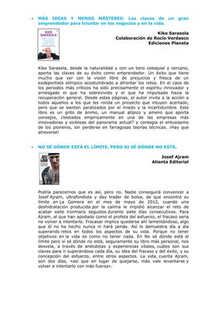 • MÁS IDEAS Y MENOS MÁSTERES: Las claves de un gran
emprendedor para triunfar en los negocios y en la vida.
Kike Sarasola
Colaboración de Rocío Verdasco
Ediciones Planeta
Kike Sarasola, desde la naturalidad y con un tono coloquial y cercano,
aporta las claves de su éxito como emprendedor. Un éxito que tiene
mucho que ver con la visión libre de prejuicios y fresca de un
exdeportista olímpico acostumbrado a afrontar los retos. En el caos de
los periodos más críticos ha sido precisamente el espíritu innovador y
arriesgado el que ha sobrevivido y el que ha impulsado hacia la
recuperación general. Desde estas páginas, el autor invita a la acción a
todos aquellos a los que les ronda un proyecto que intuyen acertado,
pero que se sienten paralizados por el miedo y la incertidumbre. Este
libro es un grito de ánimo, un manual atípico y ameno que aporta
consejos, ¿testados empíricamente en una de las empresas más
innovadoras y exitosas del panorama actual? y contagia el entusiasmo
de los pioneros, sin perderse en farragosas teorías técnicas. ¡Hay que
atreverse!
• NO SÉ DÓNDE ESTÁ EL LÍMITE, PERO SI SÉ DÓNDE NO ESTÁ.
Josef Ajram
Alienta Editorial
Podría parecernos que es así, pero no. Nadie conseguirá convencer a
Josef Ajram, ultrafondista y day trader de bolsa, de que encontró su
límite en La Gomera en el mes de mayo de 2012, cuando una
deshidratación producida por la calima le impidió alcanzar el reto de
acabar siete ironmans seguidos durante siete días consecutivos. Para
Ajram, al que han apodado como el profeta del esfuerzo, el fracaso sería
no volver a intentarlo. Fracasar implica quedarse ahí lamentándose, algo
que él no ha hecho nunca ni hará jamás. Así lo demuestra día a día
superando retos en todos los aspectos de su vida. Porque no tener
objetivos en la vida es como no tener nada. En No sé dónde está el
límite pero sí sé dónde no está, seguramente su libro más personal, nos
desvela, a través de anécdotas y experiencias vitales, cuáles son sus
claves para ir superándose cada día, su idea del fracaso y del éxito, y su
concepción del esfuerzo, entre otros aspectos. La vida, cuenta Ajram,
son dos días, «así que en lugar de quejarse, más vale levantarse y
volver a intentarlo con más fuerza».
 