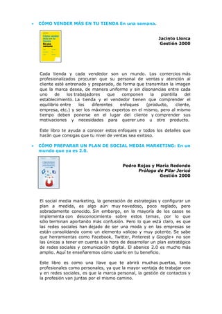 • CÓMO VENDER MÁS EN TU TIENDA En una semana.
Jacinto Llorca
Gestión 2000
Cada tienda y cada vendedor son un mundo. Los comercios más
profesionalizados procuran que su personal de ventas y atención al
cliente esté entrenado y preparado, de forma que transmitan la imagen
que la marca desea, de manera uniforme y sin disonancias entre cada
uno de los trabajadores que componen la plantilla del
establecimiento. La tienda y el vendedor tienen que comprender el
equilibrio entre los diferentes enfoques (producto, cliente,
empresa, etc.) y ser los máximos expertos en el mismo, pero al mismo
tiempo deben ponerse en el lugar del cliente y comprender sus
motivaciones y necesidades para querer uno u otro producto.
Este libro te ayuda a conocer estos enfoques y todos los detalles que
harán que consigas que tu nivel de ventas sea exitoso.
• CÓMO PREPARAR UN PLAN DE SOCIAL MEDIA MARKETING: En un
mundo que ya es 2.0.
Pedro Rojas y María Redondo
Prólogo de Pilar Jericó
Gestión 2000
El social media marketing, la generación de estrategias y configurar un
plan a medida, es algo aún muy novedoso, poco reglado, pero
sobradamente conocido. Sin embargo, en la mayoría de los casos se
implementa con desconocimiento sobre estos temas, por lo que
sólo terminan aportando más confusión. Pero lo que está claro, es que
las redes sociales han dejado de ser una moda y en las empresas se
están consolidando como un elemento valioso y muy potente. Se sabe
que herramientas como Facebook, Twitter, Pinterest y Google+ no son
las únicas a tener en cuenta a la hora de desarrollar un plan estratégico
de redes sociales y comunicación digital. El abanico 2.0 es mucho más
amplio. Aquí te enseñaremos cómo usarlo en tu beneficio.
Este libro es como una llave que te abrirá muchas puertas, tanto
profesionales como personales, ya que la mayor ventaja de trabajar con
y en redes sociales, es que la marca personal, la gestión de contactos y
la profesión van juntas por el mismo camino.
 