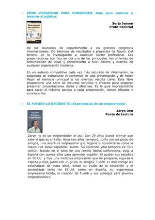 • CÓMO PRESENTAR PARA CONVENCER: Guía para cautivar e
inspirar al público.
Sorja Jensen
Profit Editorial
De las reuniones de departamento a los grandes congresos
internacionales. De balances de resultados a proyectos de futuro. Del
terreno de la investigación a cualquier sector profesional. Las
presentaciones son hoy en día una de las principales herramientas de
comunicación de ideas y conocimiento a nivel interno y externo en
cualquier organización moderna.
En un entorno competitivo cada vez más saturado de información, la
capacidad de estructurar el contenido de una presentación y de hacer
llegar el mensaje principal a los oyentes resulta clave. Este libro
proporciona una serie de recursos sencillos y eficaces para preparar
presentar presentaciones claras y efectivas. Es la guía imprescindible
para sacar el máximo partido a cada presentación, siendo eficaces y
convincentes.
• EL FUTURO LO DECIDES TÚ: Experiencias de un emprendedor.
Zaryn Den
Punto de Lectura
Zaryn no es un emprendedor al uso. Con 29 años puede afirmar que
sabe lo que es el éxito. Hace seis años comenzó, junto con un grupo de
amigos, una aventura empresarial que llegaría a consolidarse como la
mayor red social española: Tuenti. Su recorrido vital tampoco es muy
común. Nacido en el seno de una familia liberal californiana, viaja a
España con quince años para aprender español. Al acabar sus estudios
en EE.UU. y tras una iniciativa empresarial que no prosperó, regresa a
España y crea, junto con un grupo de amigos, Tuenti. El libro recoge las
enseñanzas de estos años, desde su visión de la educación y el
aprendizaje tanto en EE.UU. como en España, su experiencia
empresarial fallida, la creación de Tuenti y sus consejos para jóvenes
emprendedores.
 