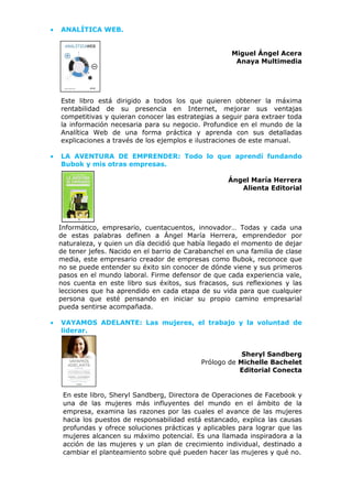 • ANALÍTICA WEB.
Miguel Ángel Acera
Anaya Multimedia
Este libro está dirigido a todos los que quieren obtener la máxima
rentabilidad de su presencia en Internet, mejorar sus ventajas
competitivas y quieran conocer las estrategias a seguir para extraer toda
la información necesaria para su negocio. Profundice en el mundo de la
Analítica Web de una forma práctica y aprenda con sus detalladas
explicaciones a través de los ejemplos e ilustraciones de este manual.
• LA AVENTURA DE EMPRENDER: Todo lo que aprendí fundando
Bubok y mis otras empresas.
Ángel María Herrera
Alienta Editorial
Informático, empresario, cuentacuentos, innovador… Todas y cada una
de estas palabras definen a Ángel María Herrera, emprendedor por
naturaleza, y quien un día decidió que había llegado el momento de dejar
de tener jefes. Nacido en el barrio de Carabanchel en una familia de clase
media, este empresario creador de empresas como Bubok, reconoce que
no se puede entender su éxito sin conocer de dónde viene y sus primeros
pasos en el mundo laboral. Firme defensor de que cada experiencia vale,
nos cuenta en este libro sus éxitos, sus fracasos, sus reflexiones y las
lecciones que ha aprendido en cada etapa de su vida para que cualquier
persona que esté pensando en iniciar su propio camino empresarial
pueda sentirse acompañada.
• VAYAMOS ADELANTE: Las mujeres, el trabajo y la voluntad de
liderar.
Sheryl Sandberg
Prólogo de Michelle Bachelet
Editorial Conecta
En este libro, Sheryl Sandberg, Directora de Operaciones de Facebook y
una de las mujeres más influyentes del mundo en el ámbito de la
empresa, examina las razones por las cuales el avance de las mujeres
hacia los puestos de responsabilidad está estancado, explica las causas
profundas y ofrece soluciones prácticas y aplicables para lograr que las
mujeres alcancen su máximo potencial. Es una llamada inspiradora a la
acción de las mujeres y un plan de crecimiento individual, destinado a
cambiar el planteamiento sobre qué pueden hacer las mujeres y qué no.
 