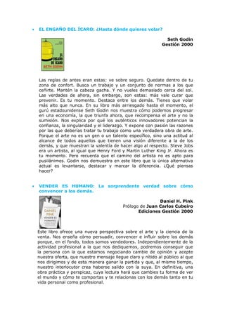 • EL ENGAÑO DEL ÍCARO: ¿Hasta dónde quieres volar?
Seth Godin
Gestión 2000
Las reglas de antes eran estas: ve sobre seguro. Quedate dentro de tu
zona de confort. Busca un trabajo y un conjunto de normas a los que
ceñirte. Mantén la cabeza gacha. Y no vueles demasiado cerca del sol.
Las verdades de ahora, sin embargo, son estas: más vale curar que
prevenir. Es tu momento. Destaca entre los demás. Tienes que volar
más alto que nunca. En su libro más arriesgado hasta el momento, el
gurú estadounidense Seth Godin nos muestra cómo podemos progresar
en una economía, la que triunfa ahora, que recompensa el arte y no la
sumisión. Nos explica por qué los auténticos innovadores potencian la
confianza, la singularidad y el liderazgo. Y expone con pasión las razones
por las que deberías tratar tu trabajo como una verdadera obra de arte.
Porque el arte no es un gen o un talento específico, sino una actitud al
alcance de todos aquellos que tienen una visión diferente a la de los
demás, y que muestran la valentía de hacer algo al respecto. Steve Jobs
era un artista, al igual que Henry Ford y Martin Luther King Jr. Ahora es
tu momento. Pero recuerda que el camino del artista no es apto para
pusilánimes. Godin nos demuestra en este libro que la única alternativa
actual es levantarse, destacar y marcar la diferencia. ¿Qué piensas
hacer?
• VENDER ES HUMANO: La sorprendente verdad sobre cómo
convencer a los demás.
Daniel H. Pink
Prólogo de Juan Carlos Cubeiro
Ediciones Gestión 2000
Este libro ofrece una nueva perspectiva sobre el arte y la ciencia de la
venta. Nos enseña cómo persuadir, convencer e influir sobre los demás
porque, en el fondo, todos somos vendedores. Independientemente de la
actividad profesional a la que nos dediquemos, podremos conseguir que
la persona con la que estamos negociando cambie de opinión y acepte
nuestra oferta, que nuestro mensaje llegue claro y nítido al público al que
nos dirigimos y de esta manera ganar la partida y que, al mismo tiempo,
nuestro interlocutor crea haberse salido con la suya. En definitiva, una
obra práctica y perspicaz, cuya lectura hará que cambies tu forma de ver
el mundo y cómo te comportas y te relacionas con los demás tanto en tu
vida personal como profesional.
 