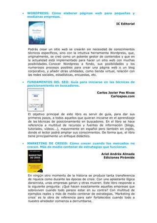• WORDPRESS: Cómo elaborar páginas web para pequeñas y
medianas empresas.
IC Editorial
Podrás crear un sitio web se crearán sin necesidad de conocimientos
técnicos específicos, sino con la intuitiva herramienta Wordpress, que,
originalmente, se creó como un potente gestor de contenidos y que en
la actualidad está implementado para hacer un sitio web con muchas
posibilidades. Conocer Wordpress a fondo, sus posibilidades y los
numerosos procesos posibles para crear una página web o un blog
corporativo, y añadir otras utilidades, como tienda virtual, relación con
las redes sociales, estadísticas, encuestas, etc.
• FUNDAMENTOS DEL SEO: Guía para iniciarse en las técnicas de
posicionamiento en buscadores.
Carlos Javier Pes Rivas
Carlospes.com
El objetivo principal de este libro es servir de guía, para dar sus
primeros pasos, a todos aquellos que quieran iniciarse en el aprendizaje
de las técnicas de posicionamiento en buscadores. En el libro se hace
referencia a multitud de recursos y fuentes de información (blogs,
tutoriales, vídeos...), mayormente en español pero también en inglés,
donde el lector podrá ampliar sus conocimientos. De forma que, el libro
tiene principalmente un enfoque didáctico.
• MARKETING DE CRISIS: Cómo crecer cuando los mercados no
crecen. Más de medio centenar de estrategias que funcionan.
Ariel Andrés Almada
Ediciones Pirámide
En ningún otro momento de la historia se produce tanta transferencia
de riqueza como durante las épocas de crisis. Con una aplastante lógica
darwinista, unas empresas ganan y otras mueren. Este libro responde a
la siguiente pregunta: ¿Qué hacen exactamente aquellas empresas que
sobreviven cuando todo parece estar en su contra? Con multitud de
ejemplos reales y más de medio centenar de estrategias, ‘Marketing de
crisis’ es la obra de referencia para salir fortalecidos cuando todo a
nuestro alrededor comienza a derrumbarse.
 