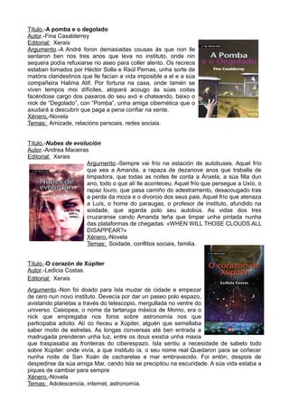 Título.-A pomba e o degolado
Autor.-Fina Casalderrey
Editorial: Xerais
Argumento.-A André foron demasiadas cousas ás que non lle
sentaron ben nos tres anos que leva no instituto, onde nin
sequera podía refuxiarse no aseo para coller alento. Os recreos
estaban tomados por Héctor Solla e Raúl Pernas, unha sorte de
matóns clandestinos que lle facían a vida imposible a el e a súa
compañeira Halima Atif. Por fortuna na casa, onde tamén se
viven tempos moi dífíciles, atopará acougo ás súas coitas
facéndose cargo dos paxaros do seu avó e chateando, baixo o
nick de “Degolado”, con “Pomba”, unha amiga cibernética que o
axudará a descubrir que paga a pena confiar na xente.
Xénero.-Novela
Temas: Amizade, relacións persoais, redes sociais.
Título.-Nubes de evolución
Autor.-Andrea Maceiras
Editorial: Xerais
Argumento.-Sempre vai frío na estación de autobuses. Aquel frío
que xea a Amanda, a rapaza de dezanove anos que traballa de
limpadora, que todas as noites lle conta a Ánxela, a súa filla dun
ano, todo o que alí lle aconteceu. Aquel frío que persegue a Uxío, o
rapaz louro, que pasa camiño do adestramento, desacougado tras
a perda da moza e o divorcio dos seus pais. Aquel frío que atenaza
a Luís, o home do paraugas, o profesor de instituto, afundido na
soidade, que agarda polo seu autobús. As vidas dos tres
cruzaranse cando Amanda teña que limpar unha pintada nunha
das plataformas de chegadas: «WHEN WILL THOSE CLOUDS ALL
DISAPPEAR?»
Xénero.-Novela
Temas: Soidade, conflitos sociais, familia.
Título.-O corazón de Xúpiter
Autor.-Ledicia Costas
Editorial: Xerais
Argumento.-Non foi doado para Isla mudar de cidade e empezar
de cero nun novo instituto. Devecía por dar un paseo polo espazo,
avistando planetas a través do telescopio, mergullada no ventre do
universo. Casiopea, o nome da tartaruga máxica de Momo, era o
nick que empregaba nos foros sobre astronomía nos que
participaba adoito. Alí co ñeceu a Xúpiter, alguén que semellaba
saber moito de estrelas. As longas conversas até ben entrada a
madrugada prenderan unha luz, entre os dous existía unha maxia
que traspasaba as fronteiras do ciberespazo. Isla sentiu a necesidade de sabelo todo
sobre Xúpiter: onde vivía, a que instituto ía, o seu nome real…Quedaron para se coñecer
nunha noite de San Xoán de cacharelas e mar embravecido. Foi entón, despois de
despedirse da súa amiga Mar, cando Isla se precipitou na escuridade. A súa vida estaba a
piques de cambiar para sempre
Xénero.-Novela
Temas: Adolescencia, internet, astronomía.
 