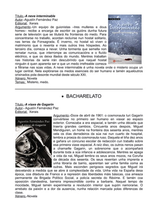 Título.-A neve interminable
Autor.-Agustín Fernández Paz
Editorial: Xerais
Argumento.-Un equipo de guionistas –tres mulleres e dous
homes– recibe a encarga de escribir os guións dunha futura
serie de televisión que se titulará As fronteiras do medo. Para
concentrarse no traballo, acordan recluírse nun hostal solitario,
nas terras da Fonsagrada. É inverno, no hostal só viven o
matrimonio que o rexenta e mais outros tres hóspedes. Ao
terceiro día, comeza a nevar. Unha tormenta que semella non
rematar nunca, que interrompe as comunicacións e o fluído
eléctrico, e que os deixa illados do mundo. Mentres traballan
nas historias da serie irán descubrindo que naquel hostal
ninguén é quen aparenta ser e que un medo irrefreable comeza
a filtrarse nas súas vidas. A neve interminable é unha novela onde o misterio ocupa un
lugar central. Nela explóranse os medos esenciais do ser humano e tamén aqueloutros
orixinados pola desorde mundial deste século XXI.
Xénero: Novela
Temas: Misterio, medo.
________________________________________________
 BACHARELATO
Título.-A viaxe de Gagarin
Autor.- Agustín Fernández Paz
Editorial: Xerais
Argumento.-Doce de abril de 1961: o cosmonauta Iuri Gagarin
convértese no primeiro ser humano en viaxar ao espazo
exterior. Comezaba a era espacial, e tamén unha década que
traería grandes cambios. Cincuenta anos despois, Miguel
Mendiguren, un home na fronteira dos sesenta anos, mentres
vela os días derradeiros da súa nai nun cuarto de hospital,
lembra a proeza do cosmonauta ruso. Daquela el tiña dez anos
e gañara un concurso escolar de redacción cun traballo sobre
esa primeira viaxe espacial. A raíz diso, os outros nenos pasan
a chamarlle Gagarin, un sobrenome que o acompañará
durante toda a súa infancia e adolescencia. Mentres se apaga
a vida da nai, Miguel lembra os seus anos mozos, na Coruña
da década dos sesenta. Os seus rexentan unha imprenta e
unha libraría de barrio, aparentan ser unha familia coma as
outras. Mais esconden perigosos segredos que Miguel irá
desvelando a medida que se abre á complexidade da vida. Unha vida na España desa
época, coa ditadura de Franco e a represión das liberdades máis básicas, coa ameaza
permanente da Brigada Político Social, a policía secreta do Réxime. E tamén coa
oposición clandestina, barreira imprescindible contra a barbarie. Naquel tempo de
mocidade, Miguel tamén experimenta a revolución interior que supón namorarse. O
arrebato da paixón e a dor da ausencia, nunha relación marcada polas diferenzas de
clase.
Xénero.-Novela
 