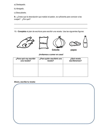 a) Destapado.
b) Abrigado.
c) Descubierto.
9.- ¿Crees que la descripción que realizó el pastor, es suficiente para conocer a las
ovejas? ¿Por qué?
________________________________________________________________________
________________________________________________________________________
10.- Completa el plan de escritura para escribir una receta. Usa las siguientes figuras:
¡Invitamos a comer en casa!
¿Para qué voy escribir
una receta?
¿Para quién escribiré una
receta?
¿Qué receta
escribiremos?
Ahora, escribe tu receta:
 