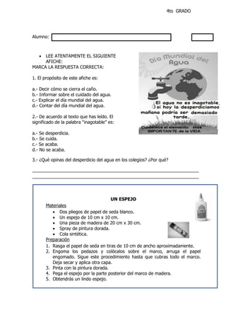 4to GRADO
Alumno:
 LEE ATENTAMENTE EL SIGUIENTE
AFICHE:
MARCA LA RESPUESTA CORRECTA:
1. El propósito de este afiche es:
a.- Decir cómo se cierra el caño.
b.- Informar sobre el cuidado del agua.
c.- Explicar el día mundial del agua.
d.- Contar del día mundial del agua.
2.- De acuerdo al texto que has leído. El
significado de la palabra “inagotable” es:
a.- Se desperdicia.
b.- Se cuida.
c.- Se acaba.
d.- No se acaba.
3.- ¿Qué opinas del desperdicio del agua en los colegios? ¿Por qué?
___________________________________________________________________
___________________________________________________________________
UN ESPEJO
Materiales
 Dos pliegos de papel de seda blanco.
 Un espejo de 10 cm x 10 cm.
 Una pieza de madera de 20 cm x 30 cm.
 Spray de pintura dorada.
 Cola sintética.
Preparación
1. Rasga el papel de seda en tiras de 10 cm de ancho aproximadamente.
2. Engoma los pedazos y colócalos sobre el marco, arruga el papel
engomado. Sigue este procedimiento hasta que cubras todo el marco.
Deja secar y aplica otra capa.
3. Pinta con la pintura dorada.
4. Pega el espejo por la parte posterior del marco de madera.
5. Obtendrás un lindo espejo.
 