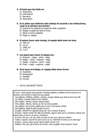 4. El texto que has leído es:
a) Instructivo.
b) Informativo.
c) Narrativo.
d) Descriptivo.
5. Si te piden que elabores este trabajo de acuerdo a las indicaciones,
¿qué es lo primero que harías?
a) Engomar los pedazos de papel de seda y pegarlos
b) Rasgar el papel de seda en tiras.
c) Darle un buen acabado.
d) Pegar el espejo.
6. Si quiero hacer este trabajo, el espejo debe tener de área:
a) 100 cm2
b) 10 cm
c) 1000 cm2
d) 1 cm2
7. Los pasos para hacer el espejo son:
a) Engoma – rasga – pinta – pega
b) Rasga – pinta – engoma – pega
c) Rasga – engoma – pinta – pega
d) Pinta – rasga – engoma – pega
8. Para hacer el trabajo, el espejo debe tener forma:
a) Cuadrada
b) Rectangular
c) Ovalada
d) Circular
 LEE EL SIGUIENTE TEXTO
El zorro: ¡Qué granja más grande! ¡Cuántas gallinas y pollitos! Ahora entraré a la
granja y me comeré a todos los que pueda.
- Las gallinas: ¡Pollitos, pollitos, vengan, vengan rápido que está el zorro por allí!
- Un pollito: ¿Dónde está el zorro mamá?
- Otro pollito: ¡Mamá, mamá, tengo miedo!
- Otro pollito: ¡Mamá, mamá, se me ha roto la patita!
- Una gallina: Ven pronto, gallito que el zorro nos quiere comer.
- Otra gallina: Ojalá el gallo asuste al zorro.
- El gallo: ¡Kikiriki! En seguida estoy allí. Voy a buscar al perro.
- El perro: ¡Ahora verás! Me afilo los dientes, agarro este zorro y empiezo a ladrar (Se
lanza sobre el zorro y le da un mordisco).
- El zorro: Me voy, me voy. Esto se pone al rojo vivo. Pero ya volveré.
- Todos: ¡Cacaré, cocoré! El zorro ya no se ve. ¡Kikirikiií! El zorro ya no está aquí
- El perro: ¡Guau, guau, guau! Qué vengan zorros a mí.
- Pollitos: ¡Pío, pío, pío el zorro se ha ido. ¡Viva el gallo! ¡Viva el perro! ¡Viva!
 