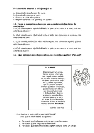 9.- En el texto anterior la idea principal es:
a.- Los animales se defienden del zorro.
b.- Los animales esperan al zorro.
c.- El zorro se come a los pollitos.
d.- El perro defiende a las gallinas y sus pollitos.
10.- Marca la expresión en la que se usa correctamente los signos de
puntuación.
a.- ¡Qué valiente perro! ¡Que habrá hecho el gallo para convencer al perro, que nos
defendiera del zorro?
b.- ¡Qué valiente perro! ¿Qué habrá hecho el gallo, para convencer al perro que nos
defendiera del zorro?
c.- ¿Qué valiente perro? ¿Qué habrá hecho el gallo para convencer al perro, que nos
defendiera del zorro!
d.- ¡Qué valiente perro! ¡Qué habrá hecho el gallo para convencer al perro, que nos
defendiera el zorro!
11.- ¿Qué opinas de aquellos que abusan de los más pequeños? ¿Por qué?
___________________________________________________________________
___________________________________________________________________
EL AMIGO
Elige ¡oh Juan! un amigo,
franco, sincero y honrado,
que cuando estés a su lado
no extrañes no estar conmigo,
Un joven que imite un viejo
en lo juicioso y prudente,
que te conforte y aliente
siempre que te de un consejo,
que se interese en el bien,
que censure tus errores,
y de tus dichas y dolores
se alegre o sufra también,
que puedas darle tu mano
sin temor de que la manche;
un ser que el alma te ensanche
cuando le llames HERMANO.
Juan de Dios Peza
12.Al finalizar el texto está la palabra HERMANO
¿Para qué el autor resaltó esa palabra?
a. Para decir que los buenos amigos son como hermanos.
b. Para decir que es mejor tener hermanos.
c. Para decir que los hermanos te aceptan siempre como un amigo.
 