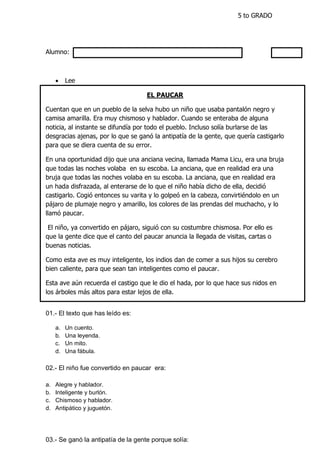 5 to GRADO
Alumno:
 Lee
EL PAUCAR
Cuentan que en un pueblo de la selva hubo un niño que usaba pantalón negro y
camisa amarilla. Era muy chismoso y hablador. Cuando se enteraba de alguna
noticia, al instante se difundía por todo el pueblo. Incluso solía burlarse de las
desgracias ajenas, por lo que se ganó la antipatía de la gente, que quería castigarlo
para que se diera cuenta de su error.
En una oportunidad dijo que una anciana vecina, llamada Mama Licu, era una bruja
que todas las noches volaba en su escoba. La anciana, que en realidad era una
bruja que todas las noches volaba en su escoba. La anciana, que en realidad era
un hada disfrazada, al enterarse de lo que el niño había dicho de ella, decidió
castigarlo. Cogió entonces su varita y lo golpeó en la cabeza, convirtiéndolo en un
pájaro de plumaje negro y amarillo, los colores de las prendas del muchacho, y lo
llamó paucar.
El niño, ya convertido en pájaro, siguió con su costumbre chismosa. Por ello es
que la gente dice que el canto del paucar anuncia la llegada de visitas, cartas o
buenas noticias.
Como esta ave es muy inteligente, los indios dan de comer a sus hijos su cerebro
bien caliente, para que sean tan inteligentes como el paucar.
Esta ave aún recuerda el castigo que le dio el hada, por lo que hace sus nidos en
los árboles más altos para estar lejos de ella.
01.- El texto que has leído es:
a. Un cuento.
b. Una leyenda.
c. Un mito.
d. Una fábula.
02.- El niño fue convertido en paucar era:
a. Alegre y hablador.
b. Inteligente y burlón.
c. Chismoso y hablador.
d. Antipático y juguetón.
03.- Se ganó la antipatía de la gente porque solía:
 