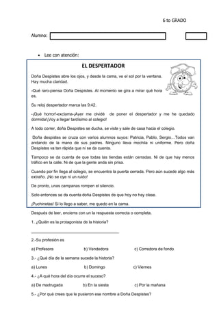 6 to GRADO
Alumno:
 Lee con atención:
EL DESPERTADOR
Doña Despistes abre los ojos, y desde la cama, ve el sol por la ventana.
Hay mucha claridad.
-Qué raro-piensa Doña Despistes. Al momento se gira a mirar qué hora
es.
Su reloj despertador marca las 9:42.
-¡Qué horror!-exclama-¡Ayer me olvidé de poner el despertador y me he quedado
dormida!¡Voy a llegar tardísimo al colegio!
A todo correr, doña Despistes se ducha, se viste y sale de casa hacia el colegio.
Doña despistes se cruza con varios alumnos suyos: Patricia, Pablo, Sergio…Todos van
andando de la mano de sus padres. Ninguno lleva mochila ni uniforme. Pero doña
Despistes va tan rápida que ni se da cuenta.
Tampoco se da cuenta de que todas las tiendas están cerradas. Ni de que hay menos
tráfico en la calle. Ni de que la gente anda sin prisa.
Cuando por fin llega al colegio, se encuentra la puerta cerrada. Pero aún sucede algo más
extraño. ¡No se oye ni un ruido!
De pronto, unas campanas rompen el silencio.
Solo entonces se da cuenta doña Despistes de que hoy no hay clase.
¡Puchinetas! Si lo llego a saber, me quedo en la cama.
Después de leer, encierra con un la respuesta correcta o completa.
1. ¿Quién es la protagonista de la historia?
_______________________________________
2.-Su profesión es
a) Profesora b) Vendedora c) Corredora de fondo
3.- ¿Qué día de la semana sucede la historia?
a) Lunes b) Domingo c) Viernes
4.- ¿A qué hora del día ocurre el suceso?
a) De madrugada b) En la siesta c) Por la mañana
5.- ¿Por qué crees que le pusieron ese nombre a Doña Despistes?
 