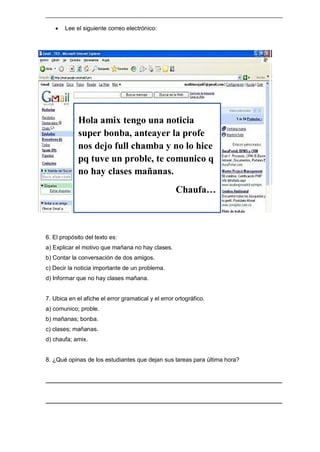 ________________________________________________________________________
 Lee el siguiente correo electrónico:
6. El propósito del texto es:
a) Explicar el motivo que mañana no hay clases.
b) Contar la conversación de dos amigos.
c) Decir la noticia importante de un problema.
d) Informar que no hay clases mañana.
7. Ubica en el afiche el error gramatical y el error ortográfico.
a) comunico; proble.
b) mañanas; bonba.
c) clases; mañanas.
d) chaufa; amix.
8. ¿Qué opinas de los estudiantes que dejan sus tareas para última hora?
________________________________________________________________________
________________________________________________________________________
Hola amix tengo una noticia
super bonba, anteayer la profe
nos dejo full chamba y no lo hice
pq tuve un proble, te comunico q
no hay clases mañanas.
Chaufa…
 
