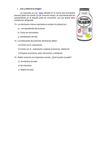  Lee y observa la imagen:
La mayonesa es una salsa utilizada en la cocina para acompañar
diversos platos de comida. Es de consumo masivo, se recomienda leer las
características en la etiqueta antes de consumirlo, una vez abierta debe
mantenerse refrigerada.
13.- La información menos importante al comprar el producto es:
a) Los ingredientes del producto.
b) Fecha de vencimiento.
c) Identificación del lote.
14.- Los fabricantes de productos alimenticios deben:
a) Contar con la autorización.
b) Contar con la autorización, preparar el producto, distribuirlo
c) Preparar el producto, pedir autorización y distribuirlo
15.- Walter consume una mayonesa vencida. ¿Qué le podría suceder?
a) Aumentaría de peso.
b) Se intoxicaría.
c) Bajaría de peso.
 