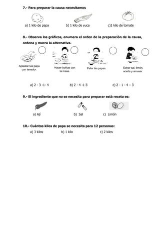 7.- Para preparar la causa necesitamos
a) 1 kilo de papa b) 1 kilo de yuca c)1 kilo de tomate
8.- Observa los gráficos, enumera el orden de la preparación de la causa,
ordena y marca la alternativa.
a) 2 - 3 -1- 4 b) 2 - 4 -1-3 c) 2 - 1 - 4 – 3
9.- El ingrediente que no se necesita para preparar está receta es:
a) Ají b) Sal c) Limón
10.- Cuántos kilos de papa se necesita para 12 personas:
a) 3 kilos b) 1 kilo c) 2 kilos
Aplastar las papa
con tenedor.
Hacer bolitas con
la masa.
Pelar las papas. Echar sal, limón,
aceita y amasar.
 