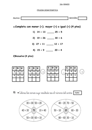 2do GRADO
PRUEBA DEMATEMÁTICA
Alumno: SECCIÓN:
1) Completa con menor (<); mayor (>) o igual (=) (4 ptos)
1) 14 + 13 _____ 25 + 5
2) 19 + 26 _____ 30 + 6
3) 27 + 11 _____ 12 + 17
4) 15 + 9 _____ 20 + 4
2)Resuelve:(4 ptos)
3)
C D U
2 4 5
3 5 3
C D U
9 6 8
3 5 0
C D U
1 4 7
3 5 3
C D U
7 6 8
2 0 1
+
C D U
9 6 8
3 5 0
_
_
+
C D U
9 6 8
3 5 0
3 ptos
 
