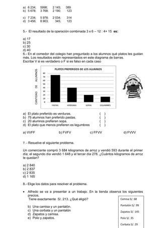 a) 6 234; 5998; 2 145; 389
b) 5 678; 3 768; 2 190; 123
c) 7 234; 5 978; 2 034; 314
d) 3 456; 8 903; 345; 123
5.- El resultado de la operación combinada 3 x 6 – 12 : 4+ 15 es:
a) 17
b) 25
c) 30
d) 40
6.- En el comedor del colegio han preguntado a los alumnos qué platos les gustan
más. Los resultados están representados en este diagrama de barras.
Escribe V si es verdadero o F si es falso en cada caso
a) El plato preferido es verduras. ( )
b) 75 alumnos han preferido pastas. ( )
c) 20 alumnos prefieren sopa. ( )
d) El plato que menos prefieren es legumbres ( )
a) VVFF b) FVFV c) FFVV d) FVVV
7. - Resuelve el siguiente problema.
Un comerciante compró 3 684 kilogramos de arroz y vendió 593 durante el primer
día; el segundo día vendió 1 648 y el tercer día 278. ¿Cuántos kilogramos de arroz
le quedan?
a) 2 840
b) 2 837
c) 2 835
d) 1 165
8.- Elige los datos para resolver el problema.
 Alfredo se va a presentar a un trabajo. En la tienda observa los siguientes
precios.
Tiene exactamente S/. 213. ¿Qué eligió?
b) Una camisa y un pantalón.
c) Una corbata y un pantalón
d) Zapatos y camisa.
e) Polo y zapatos.
CANTIDADDEALUMNOS
Camisa S/. 68
Pantalón S/. 99
Zapatos S/. 145
Polo S/. 35
Corbata S/. 29
 
