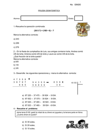4to GRADO
PRUEBA DEMATEMÁTICA
Alumno: Grado:
1.-Resuelve la operación combinada:
(38 X 7) + (180 ÷ 6) – 7
Marca la alternativa correcta:
a) 243
b) 289
c) 279
2 .- En la fiesta de cumpleaños de Luis, sus amigas comieron torta, Andrea comió
2/8 de torta; Antonia comió 2/8 de torta y Laura se comió 3/8 de la torta.
¿Qué fracción de la torta queda?
Marca la alternativa correcta:
a) 6/8
b) 1/8
c) 3/8
3.- Desarrolla las siguientes operaciones y marca la alternativa correcta:
a) 87 220 – 37 475 - 30 924 - 6 634.
b) 87 002 -- 37 575 – 30 924 - 8 634.
c) 87 020 – 37 465 – 30 924 - 6 634.
d) 87 022 – 37 465 - 39 024 - 6 634.
4.- Resuelve el problema:
a) S/ 30 soles.
b) S/ 20 soles.
c) S/ 10 soles.
9 4 3 0 0
5 6 8 3 5
8 5 9 X
3 6
4 7 5 5 8
3 8 7 9 7
6 6 5
+
--
-
Jaime tenia S/ 60, gastó la mitad de su dinero en juguetes y la tercera parte en libros
¿Cuánto dinero le quedó?
 